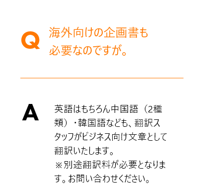 Q.海外向けの企画書も必要なのですが。→ A.英語はもちろん中国語（2種類）・韓国語なども、翻訳スタッフがビジネス向け文章として翻訳いたします。※別途翻訳料が必要となります。お問い合わせください。